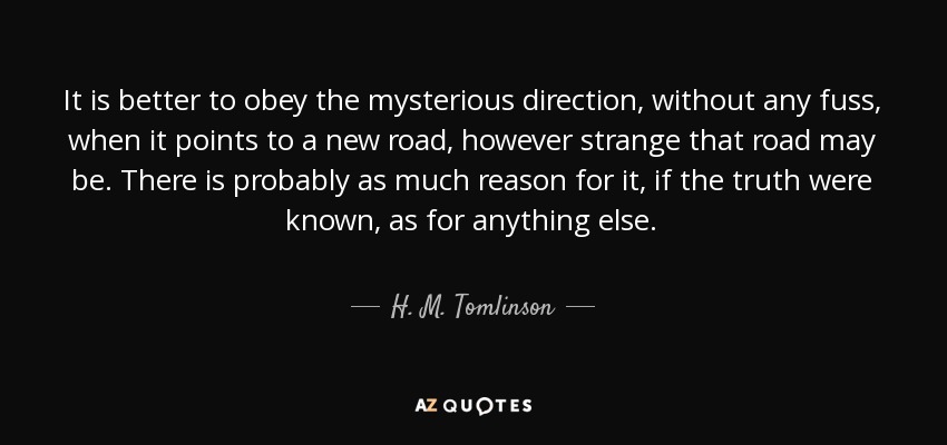 It is better to obey the mysterious direction, without any fuss, when it points to a new road, however strange that road may be. There is probably as much reason for it, if the truth were known, as for anything else. - H. M. Tomlinson