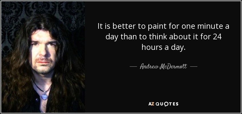 It is better to paint for one minute a day than to think about it for 24 hours a day. - Andrew McDermott