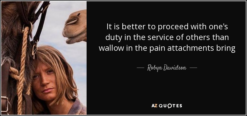 It is better to proceed with one's duty in the service of others than wallow in the pain attachments bring - Robyn Davidson