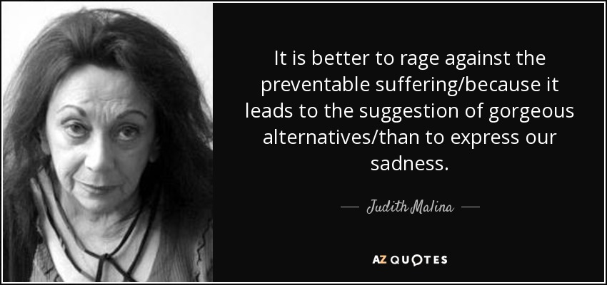 It is better to rage against the preventable suffering/because it leads to the suggestion of gorgeous alternatives/than to express our sadness. - Judith Malina