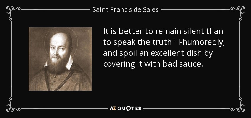 It is better to remain silent than to speak the truth ill-humoredly, and spoil an excellent dish by covering it with bad sauce. - Saint Francis de Sales