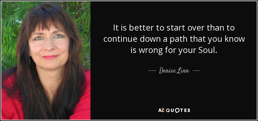 It is better to start over than to continue down a path that you know is wrong for your Soul. - Denise Linn