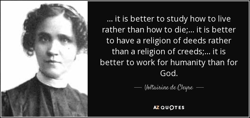 ... it is better to study how to live rather than how to die; ... it is better to have a religion of deeds rather than a religion of creeds; ... it is better to work for humanity than for God. - Voltairine de Cleyre