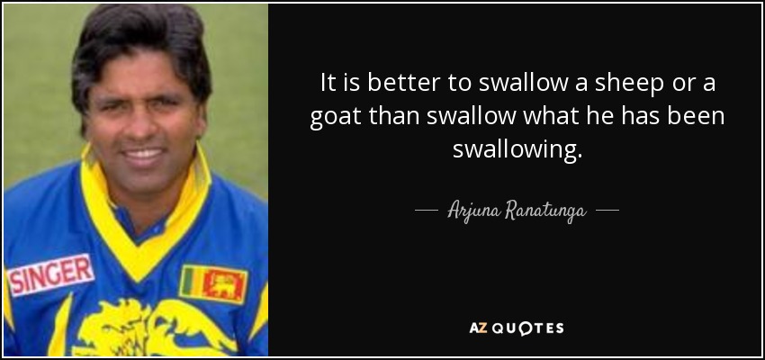 It is better to swallow a sheep or a goat than swallow what he has been swallowing. - Arjuna Ranatunga