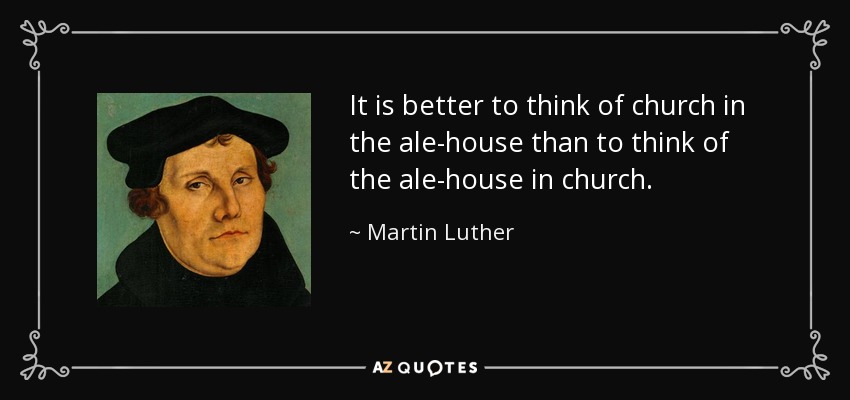 It is better to think of church in the ale-house than to think of the ale-house in church. - Martin Luther