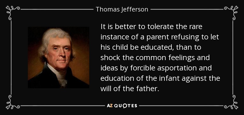 It is better to tolerate the rare instance of a parent refusing to let his child be educated, than to shock the common feelings and ideas by forcible asportation and education of the infant against the will of the father. - Thomas Jefferson