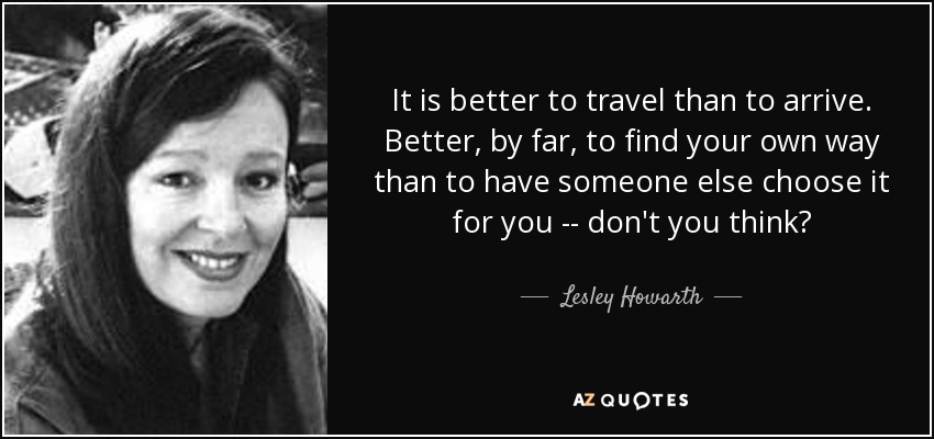 It is better to travel than to arrive. Better, by far, to find your own way than to have someone else choose it for you -- don't you think? - Lesley Howarth
