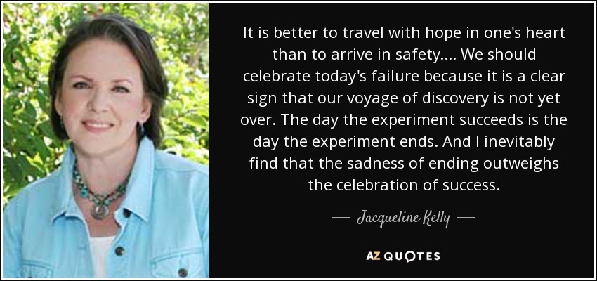 It is better to travel with hope in one's heart than to arrive in safety. . . . We should celebrate today's failure because it is a clear sign that our voyage of discovery is not yet over. The day the experiment succeeds is the day the experiment ends. And I inevitably find that the sadness of ending outweighs the celebration of success. - Jacqueline Kelly