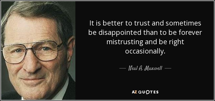 It is better to trust and sometimes be disappointed than to be forever mistrusting and be right occasionally. - Neal A. Maxwell