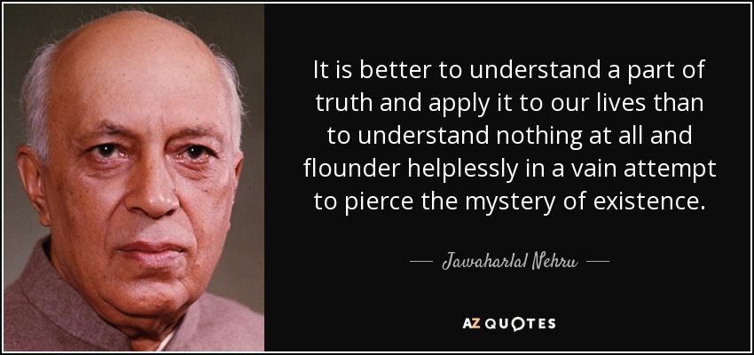 It is better to understand a part of truth and apply it to our lives than to understand nothing at all and flounder helplessly in a vain attempt to pierce the mystery of existence. - Jawaharlal Nehru