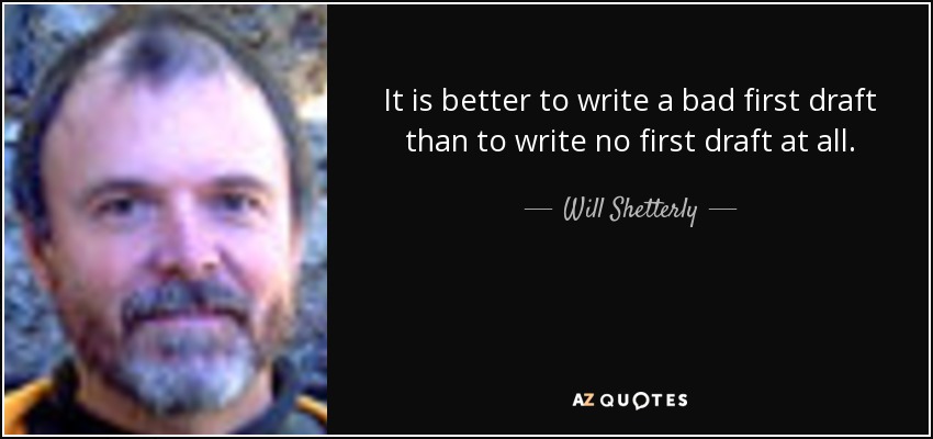 It is better to write a bad first draft than to write no first draft at all. - Will Shetterly