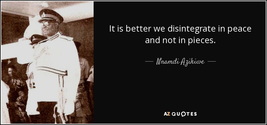 It is better we disintegrate in peace and not in pieces. - Nnamdi Azikiwe