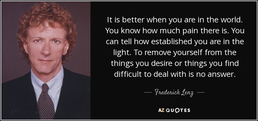 It is better when you are in the world. You know how much pain there is. You can tell how established you are in the light. To remove yourself from the things you desire or things you find difficult to deal with is no answer. - Frederick Lenz