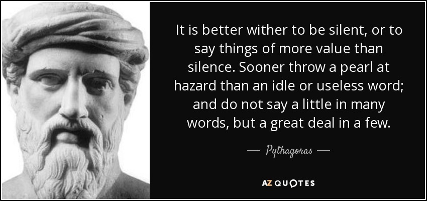 It is better wither to be silent, or to say things of more value than silence. Sooner throw a pearl at hazard than an idle or useless word; and do not say a little in many words, but a great deal in a few. - Pythagoras