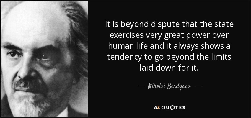 It is beyond dispute that the state exercises very great power over human life and it always shows a tendency to go beyond the limits laid down for it. - Nikolai Berdyaev