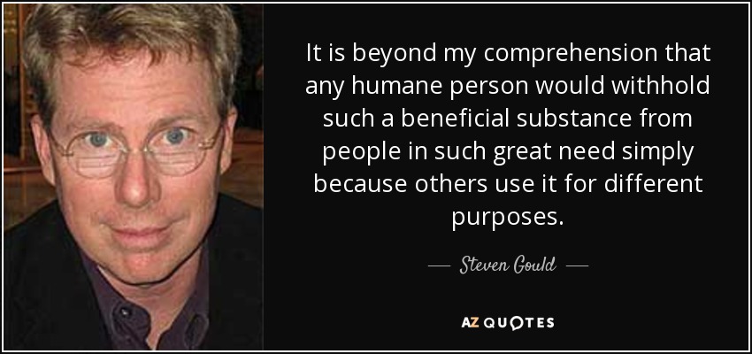 It is beyond my comprehension that any humane person would withhold such a beneficial substance from people in such great need simply because others use it for different purposes. - Steven Gould