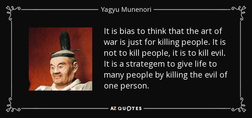 It is bias to think that the art of war is just for killing people. It is not to kill people, it is to kill evil. It is a strategem to give life to many people by killing the evil of one person. - Yagyu Munenori