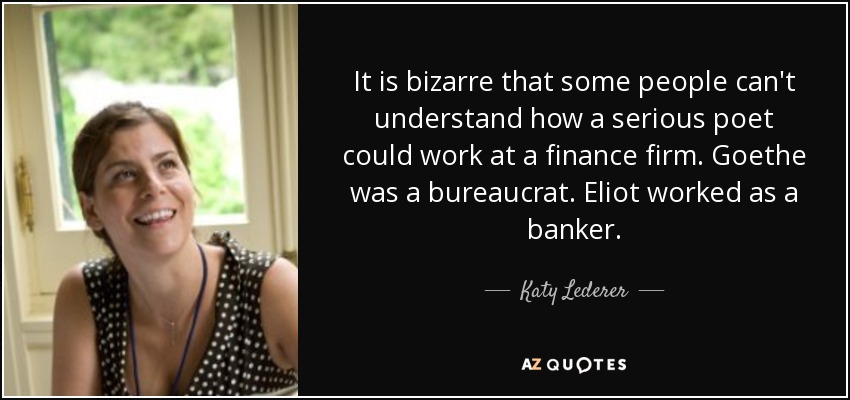It is bizarre that some people can't understand how a serious poet could work at a finance firm. Goethe was a bureaucrat. Eliot worked as a banker. - Katy Lederer