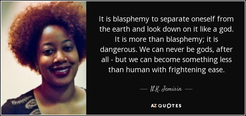 It is blasphemy to separate oneself from the earth and look down on it like a god. It is more than blasphemy; it is dangerous. We can never be gods, after all - but we can become something less than human with frightening ease. - N.K. Jemisin