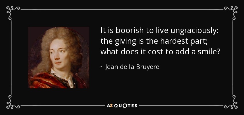 It is boorish to live ungraciously: the giving is the hardest part; what does it cost to add a smile? - Jean de la Bruyere