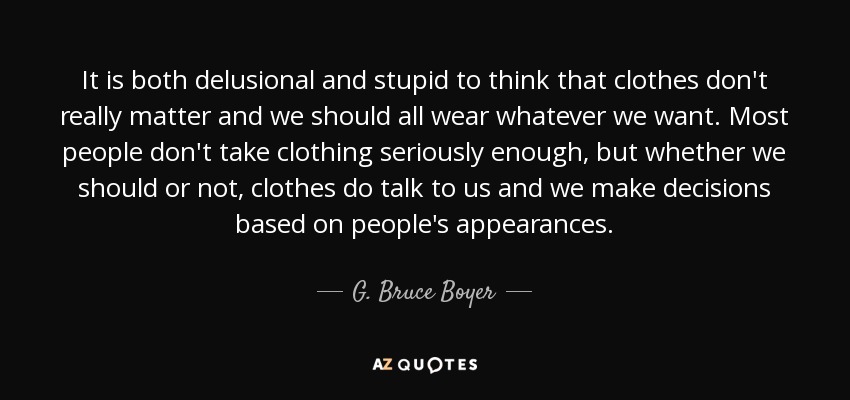 It is both delusional and stupid to think that clothes don't really matter and we should all wear whatever we want. Most people don't take clothing seriously enough, but whether we should or not, clothes do talk to us and we make decisions based on people's appearances. - G. Bruce Boyer