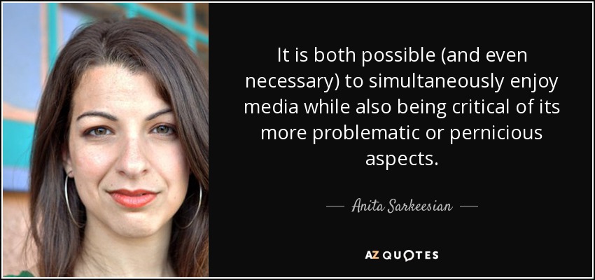 It is both possible (and even necessary) to simultaneously enjoy media while also being critical of its more problematic or pernicious aspects. - Anita Sarkeesian