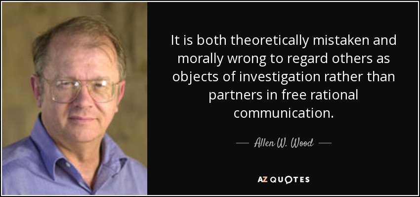 It is both theoretically mistaken and morally wrong to regard others as objects of investigation rather than partners in free rational communication. - Allen W. Wood