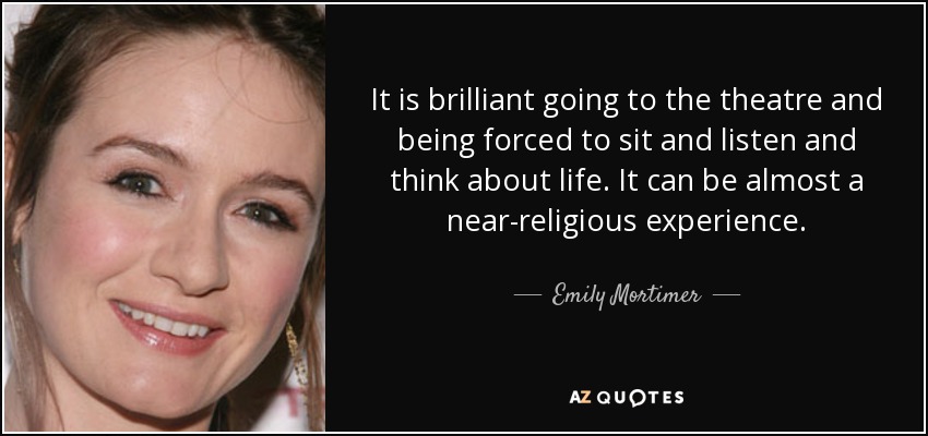 It is brilliant going to the theatre and being forced to sit and listen and think about life. It can be almost a near-religious experience. - Emily Mortimer