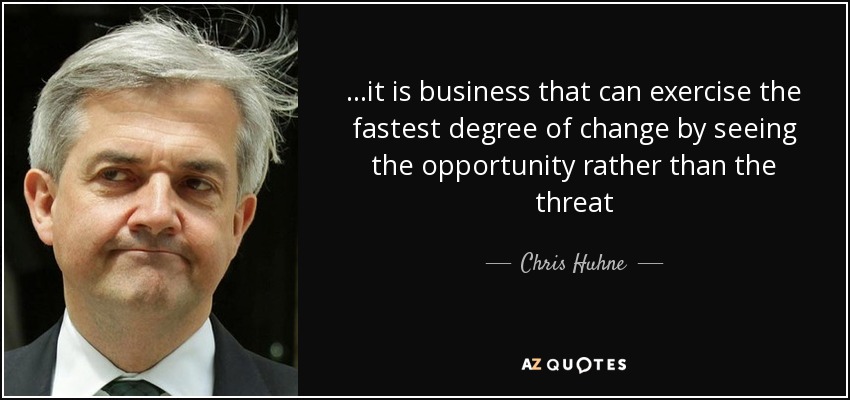 ...it is business that can exercise the fastest degree of change by seeing the opportunity rather than the threat - Chris Huhne