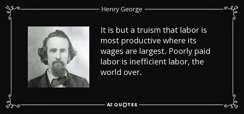 It is but a truism that labor is most productive where its wages are largest. Poorly paid labor is inefficient labor, the world over. - Henry George
