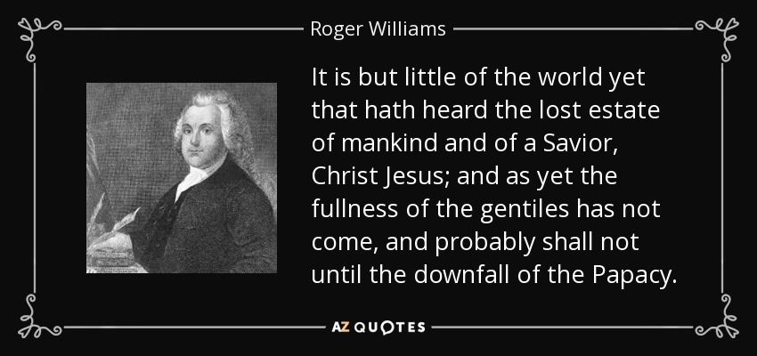 It is but little of the world yet that hath heard the lost estate of mankind and of a Savior, Christ Jesus; and as yet the fullness of the gentiles has not come, and probably shall not until the downfall of the Papacy. - Roger Williams