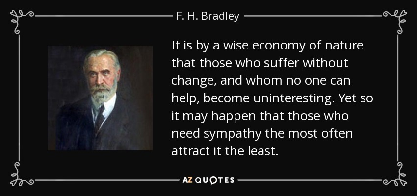 It is by a wise economy of nature that those who suffer without change, and whom no one can help, become uninteresting. Yet so it may happen that those who need sympathy the most often attract it the least. - F. H. Bradley