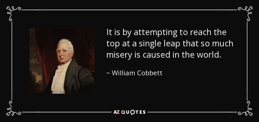 It is by attempting to reach the top at a single leap that so much misery is caused in the world. - William Cobbett