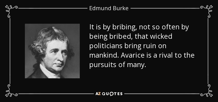It is by bribing, not so often by being bribed, that wicked politicians bring ruin on mankind. Avarice is a rival to the pursuits of many. - Edmund Burke