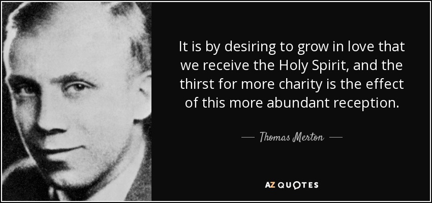 It is by desiring to grow in love that we receive the Holy Spirit, and the thirst for more charity is the effect of this more abundant reception. - Thomas Merton