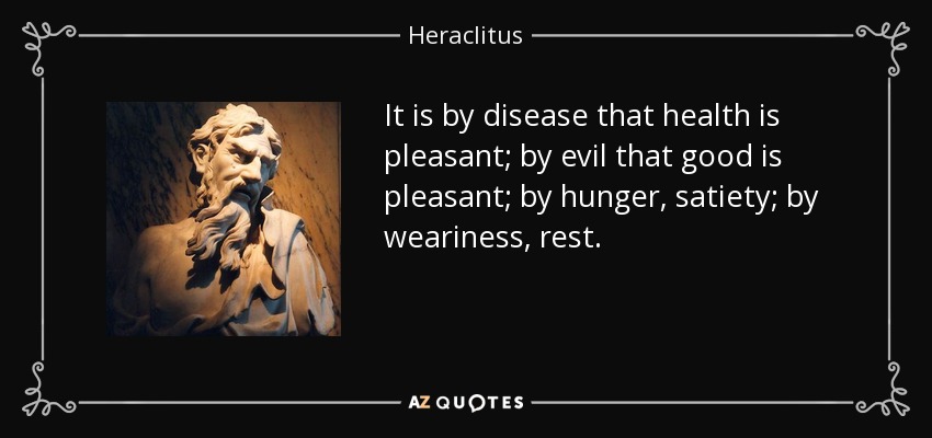 It is by disease that health is pleasant; by evil that good is pleasant; by hunger, satiety; by weariness, rest. - Heraclitus