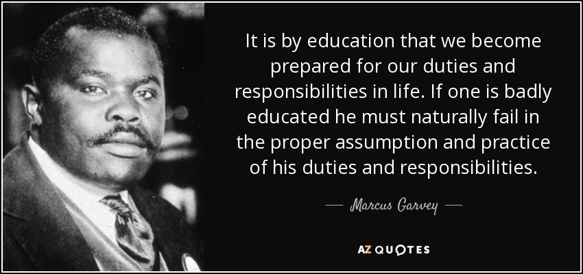 It is by education that we become prepared for our duties and responsibilities in life. If one is badly educated he must naturally fail in the proper assumption and practice of his duties and responsibilities. - Marcus Garvey
