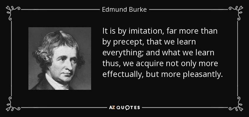 It is by imitation, far more than by precept, that we learn everything; and what we learn thus, we acquire not only more effectually, but more pleasantly. - Edmund Burke