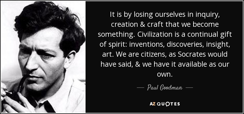 It is by losing ourselves in inquiry, creation & craft that we become something. Civilization is a continual gift of spirit: inventions, discoveries, insight, art. We are citizens, as Socrates would have said, & we have it available as our own. - Paul Goodman