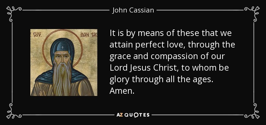 It is by means of these that we attain perfect love, through the grace and compassion of our Lord Jesus Christ, to whom be glory through all the ages. Amen. - John Cassian