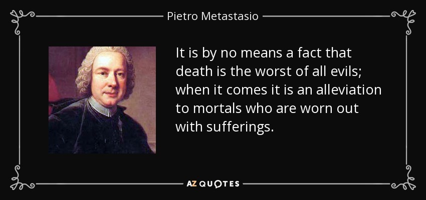 It is by no means a fact that death is the worst of all evils; when it comes it is an alleviation to mortals who are worn out with sufferings. - Pietro Metastasio