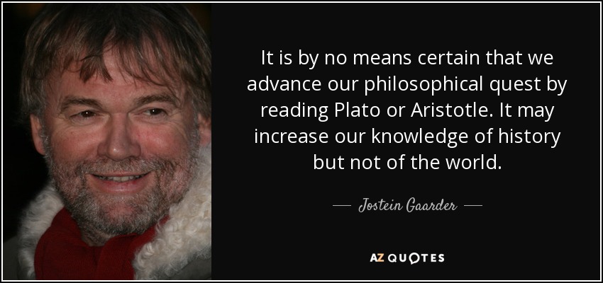 It is by no means certain that we advance our philosophical quest by reading Plato or Aristotle. It may increase our knowledge of history but not of the world. - Jostein Gaarder