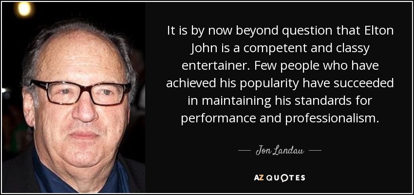 It is by now beyond question that Elton John is a competent and classy entertainer. Few people who have achieved his popularity have succeeded in maintaining his standards for performance and professionalism. - Jon Landau
