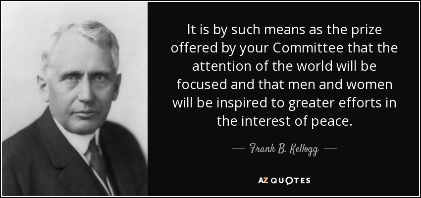 It is by such means as the prize offered by your Committee that the attention of the world will be focused and that men and women will be inspired to greater efforts in the interest of peace. - Frank B. Kellogg