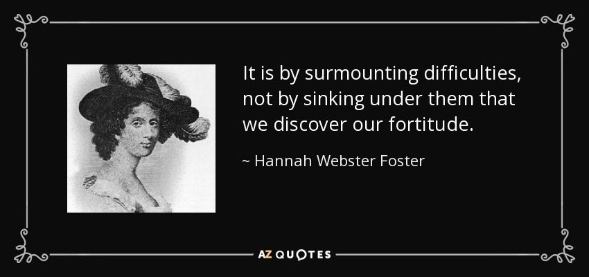 It is by surmounting difficulties, not by sinking under them that we discover our fortitude. - Hannah Webster Foster