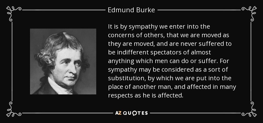 It is by sympathy we enter into the concerns of others, that we are moved as they are moved, and are never suffered to be indifferent spectators of almost anything which men can do or suffer. For sympathy may be considered as a sort of substitution, by which we are put into the place of another man, and affected in many respects as he is affected. - Edmund Burke