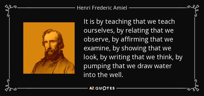 It is by teaching that we teach ourselves, by relating that we observe, by affirming that we examine, by showing that we look, by writing that we think, by pumping that we draw water into the well. - Henri Frederic Amiel