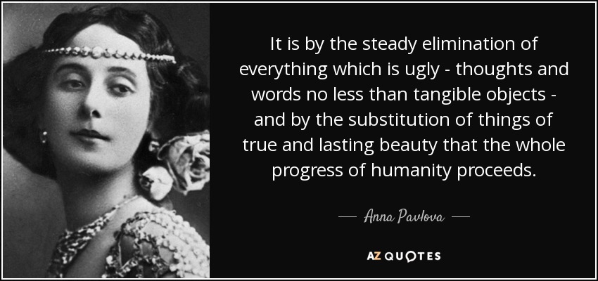 It is by the steady elimination of everything which is ugly - thoughts and words no less than tangible objects - and by the substitution of things of true and lasting beauty that the whole progress of humanity proceeds. - Anna Pavlova