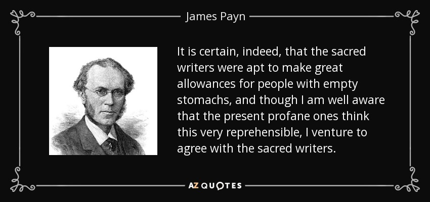 It is certain, indeed, that the sacred writers were apt to make great allowances for people with empty stomachs, and though I am well aware that the present profane ones think this very reprehensible, I venture to agree with the sacred writers. - James Payn