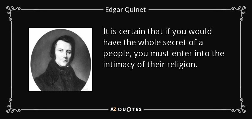 It is certain that if you would have the whole secret of a people, you must enter into the intimacy of their religion. - Edgar Quinet